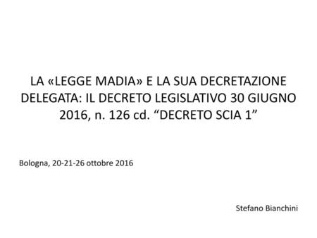 LA «LEGGE MADIA» E LA SUA DECRETAZIONE DELEGATA: IL DECRETO LEGISLATIVO 30 GIUGNO 2016, n. 126 cd. “DECRETO SCIA 1” Bologna, 20-21-26 ottobre 2016.