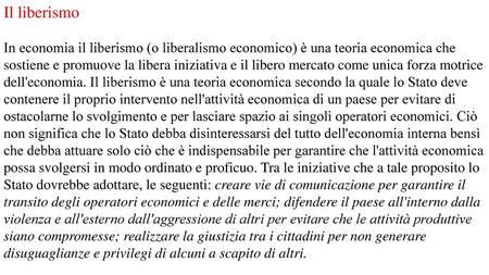 Il liberismo In economia il liberismo (o liberalismo economico) è una teoria economica che sostiene e promuove la libera iniziativa e il libero mercato.