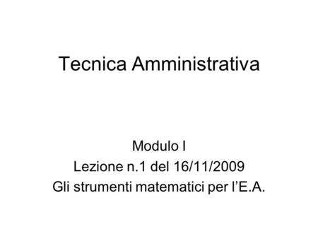 Tecnica Amministrativa Modulo I Lezione n.1 del 16/11/2009 Gli strumenti matematici per l’E.A.