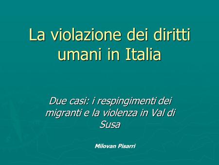 La violazione dei diritti umani in Italia Due casi: i respingimenti dei migranti e la violenza in Val di Susa Milovan Pisarri.
