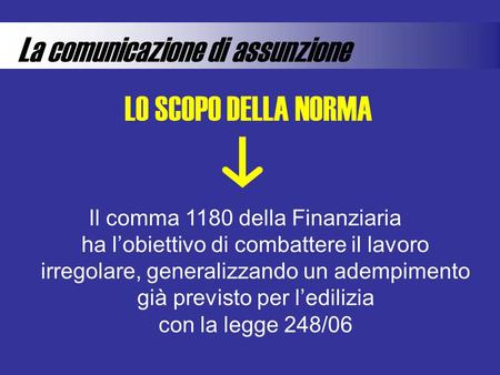 La comunicazione di assunzione LO SCOPO DELLA NORMA Il comma 1180 della Finanziaria ha l’obiettivo di combattere il lavoro irregolare, generalizzando un.