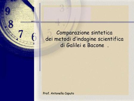 Comparazione sintetica dei metodi d’indagine scientifica di Galilei e Bacone . Prof. Antonella Caputo.