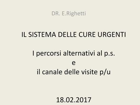 DR. E.Righetti IL SISTEMA DELLE CURE URGENTI I percorsi alternativi al p.s. e il canale delle visite p/u 18.02.2017 18-2-2017.