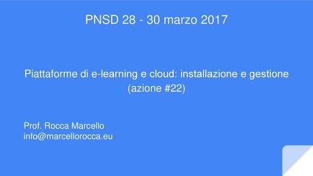 PNSD 28 - 30 marzo 2017 Piattaforme di e-learning e cloud:​ installazione e gestione (azione #22) Prof. Rocca Marcello info@marcellorocca.eu.