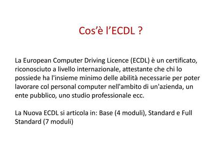 Cos’è l’ECDL ? La European Computer Driving Licence (ECDL) è un certificato, riconosciuto a livello internazionale, attestante che chi lo possiede ha l'insieme.