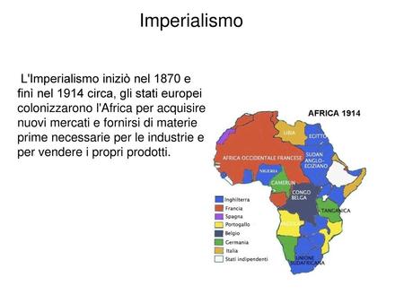 Imperialismo L'Imperialismo iniziò nel 1870 e finì nel 1914 circa, gli stati europei colonizzarono l'Africa per acquisire nuovi mercati e fornirsi di.