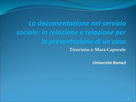 La documentazione nel servizio sociale: la relazione e relazione per la presentazione di un caso Tirocinio 2: Mara Caporale Università Roma3.