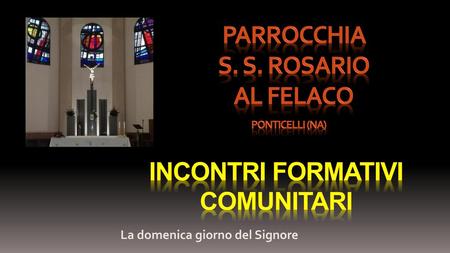Parrocchia s. S. ROSARIO AL FELACO PONTICELLI (NA) INCONTRI FORMATIVI COMUNITARI La domenica giorno del Signore.