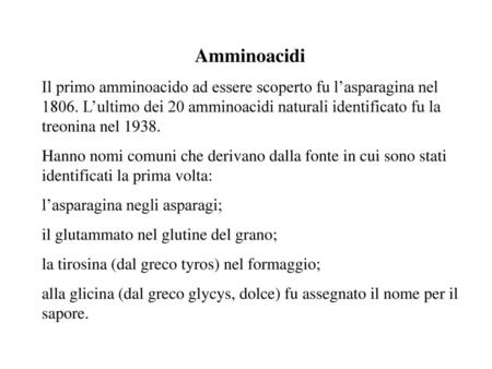 Amminoacidi Il primo amminoacido ad essere scoperto fu l’asparagina nel 1806. L’ultimo dei 20 amminoacidi naturali identificato fu la treonina nel 1938.
