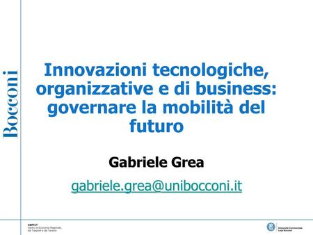 Gabriele Grea gabriele.grea@unibocconi.it Innovazioni tecnologiche, organizzative e di business: governare la mobilità del futuro Gabriele Grea gabriele.grea@unibocconi.it.