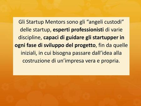 Gli Startup Mentors sono gli “angeli custodi” delle startup, esperti professionisti di varie discipline, capaci di guidare gli startupper in ogni fase di.