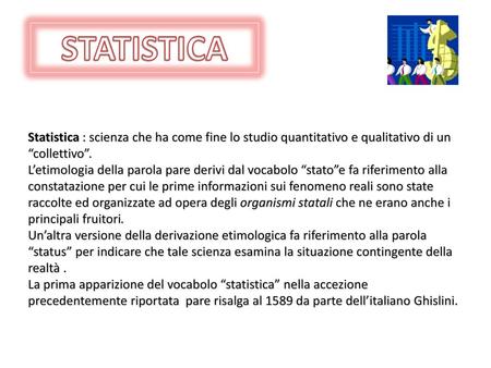 STATISTICA Statistica : scienza che ha come fine lo studio quantitativo e qualitativo di un “collettivo”. L’etimologia della parola pare derivi dal vocabolo.
