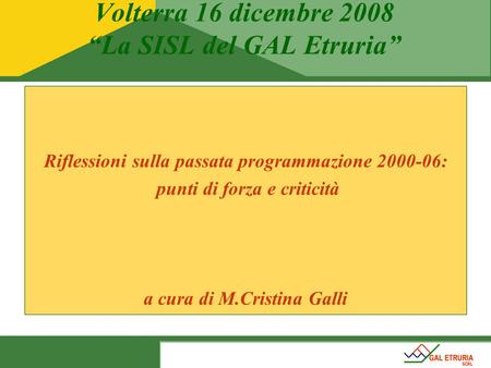 Volterra 16 dicembre 2008 “La SISL del GAL Etruria” Riflessioni sulla passata programmazione 2000-06: punti di forza e criticità a cura di M.Cristina Galli.
