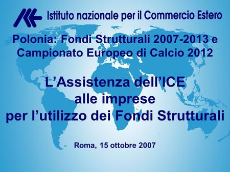 Istituto nazionale per il Commercio Estero Home PageL’ICE nel mondo Polonia: Fondi Strutturali 2007-2013 e Campionato Europeo di Calcio 2012 L’Assistenza.