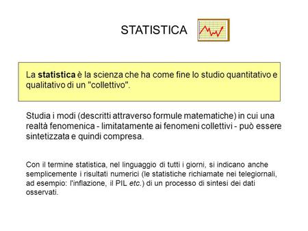 STATISTICA La statistica è la scienza che ha come fine lo studio quantitativo e qualitativo di un collettivo. Studia i modi (descritti attraverso formule.