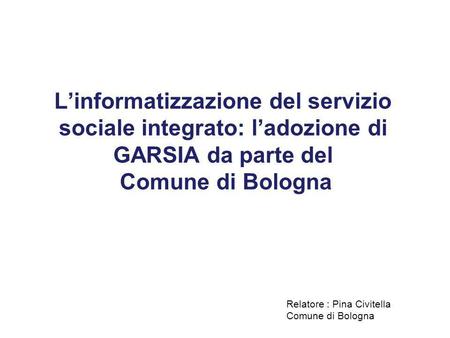 L’informatizzazione del servizio sociale integrato: l’adozione di GARSIA da parte del Comune di Bologna Relatore : Pina Civitella Comune di Bologna.