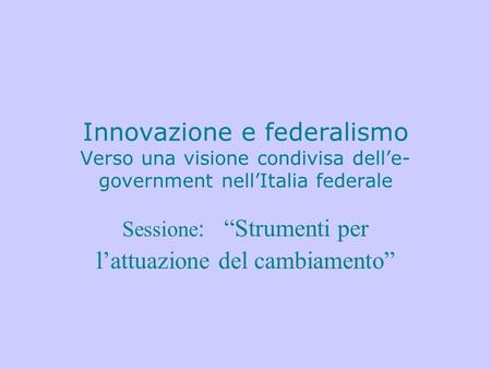 Innovazione e federalismo Verso una visione condivisa dell’e- government nell’Italia federale Sessione : “Strumenti per l’attuazione del cambiamento”