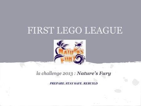 FIRST LEGO LEAGUE la challenge 2013 : Nature’s Fury PREPARE. STAY SAFE. REBUILD.
