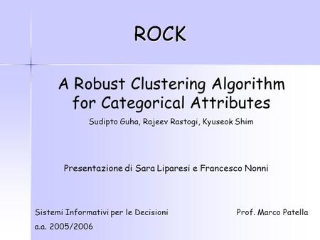 ROCK A Robust Clustering Algorithm for Categorical Attributes Sudipto Guha, Rajeev Rastogi, Kyuseok Shim Sistemi Informativi per le Decisioni a.a. 2005/2006.