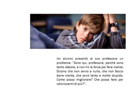 Un alunno presentò al suo professore un problema: Sono qui, professore, perché sono tanto debole, e non ho la forza per fare niente. Dicono che non servo.