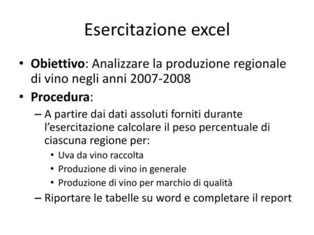 Esercitazione excel Obiettivo: Analizzare la produzione regionale di vino negli anni 2007-2008 Procedura: A partire dai dati assoluti forniti durante l’esercitazione.