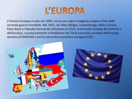 L’EUROPA L’Unione Europea è nata nel 1993, ma le sue origini risalgono a dopo la fine della seconda guerra mondiale. Nel 1952, sei Paesi (Belgio, Lussemburgo,