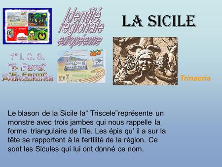 LA SICILE Le blason de la Sicile la“ Triscele”représente un monstre avec trois jambes qui nous rappelle la forme triangulaire de l’île. Les épis qu’ il.