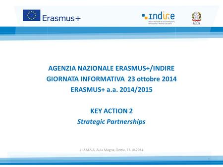 AGENZIA NAZIONALE ERASMUS+/INDIRE GIORNATA INFORMATIVA 23 ottobre 2014 ERASMUS+ a.a. 2014/2015 KEY ACTION 2 Strategic Partnerships L.U.M.S.A. Aula Magna,