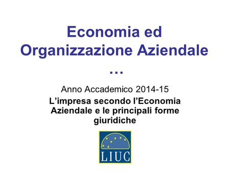 Economia ed Organizzazione Aziendale … Anno Accademico 2014-15 L’impresa secondo l’Economia Aziendale e le principali forme giuridiche.