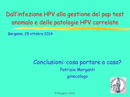 Dall’infezione HPV alla gestione del pap test anomalo e delle patologie HPV correlate P.Morganti - AIDM Conclusioni: cosa portare a casa? Patrizia Morganti.
