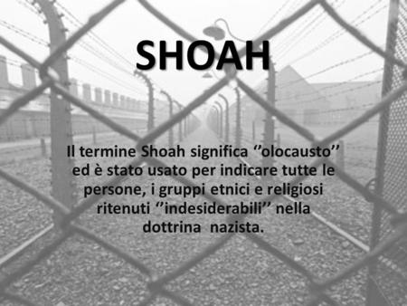 SHOAH Il termine Shoah significa ‘’olocausto’’ ed è stato usato per indicare tutte le persone, i gruppi etnici e religiosi ritenuti ‘’indesiderabili’’