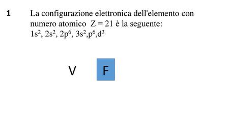1 La configurazione elettronica dell'elemento con numero atomico Z = 21 è la seguente: 1s2, 2s2, 2p6, 3s2,p6,d3 V F.