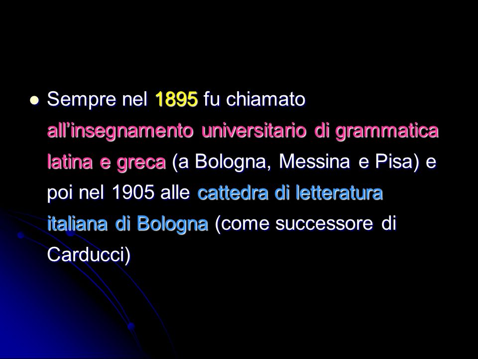 Sempre nel 1895 fu chiamato all’insegnamento universitario di grammatica latina e greca (a Bologna, Messina e Pisa) e poi nel 1905 alle cattedra di letteratura italiana di Bologna (come successore di Carducci)