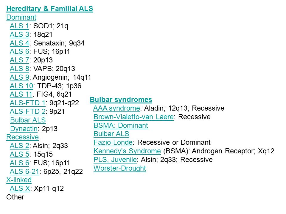 Hereditary & Familial ALS Dominant ALS 1: SOD1; 21q ALS 3: 18q21 ALS 4: Senataxin; 9q34 ALS 6: FUS; 16p11 ALS 7: 20p13 ALS 8: VAPB; 20q13 ALS 9: Angiogenin; 14q11 ALS 10: TDP-43; 1p36 ALS 11: FIG4; 6q21 ALS-FTD 1: 9q21-q22 ALS-FTD 2: 9p21 Bulbar ALS Dynactin: 2p13 Recessive ALS 2: Alsin; 2q33 ALS 5: 15q15 ALS 6: FUS; 16p11 ALS 6-21: 6p25, 21q22 X-linked ALS X: Xp11-q12 Other
