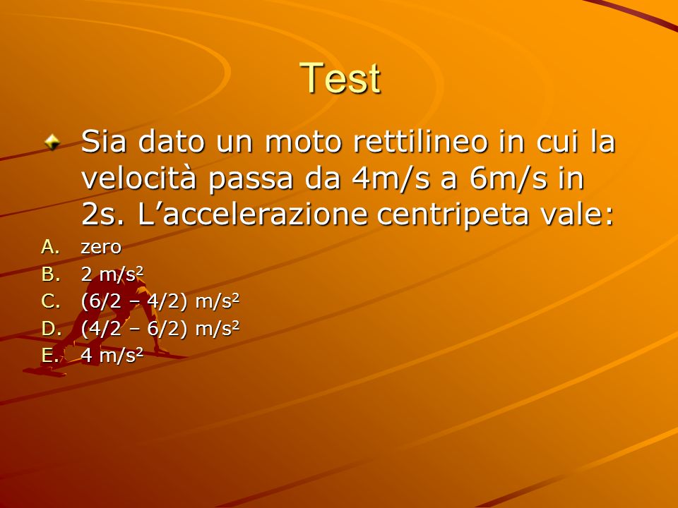 Test Sia dato un moto rettilineo in cui la velocità passa da 4m/s a 6m/s in 2s. L’accelerazione centripeta vale: