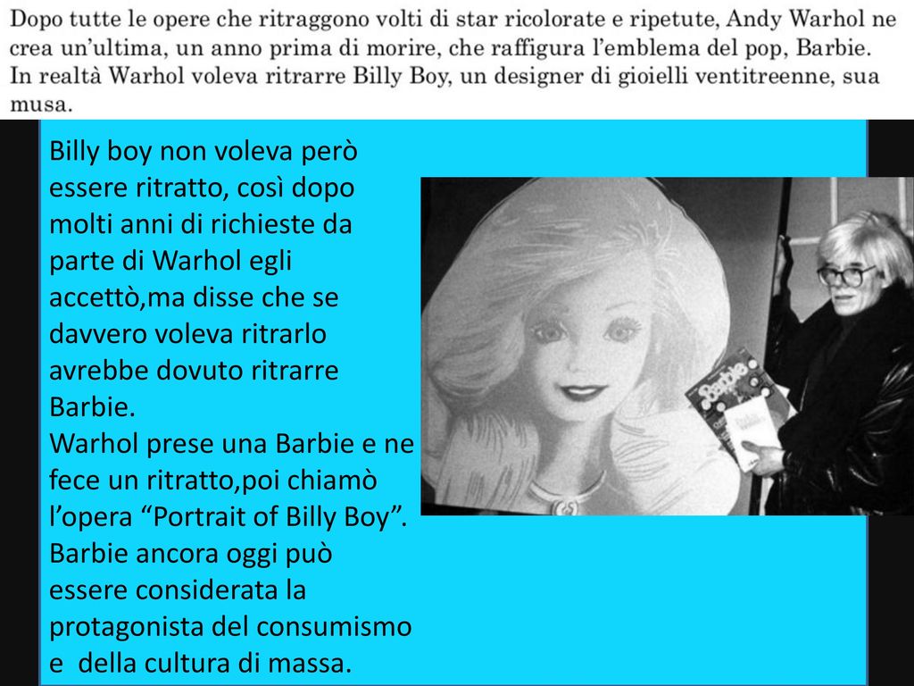 Billy boy non voleva però essere ritratto, così dopo molti anni di richieste da parte di Warhol egli accettò,ma disse che se davvero voleva ritrarlo avrebbe dovuto ritrarre Barbie.