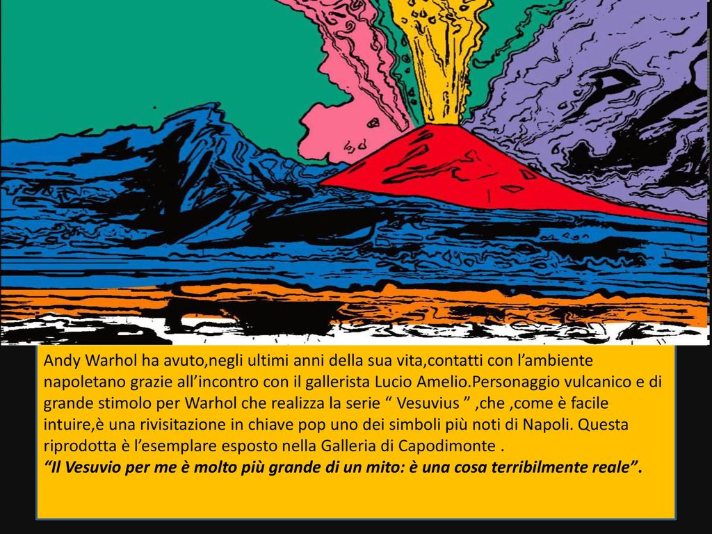 Andy Warhol ha avuto,negli ultimi anni della sua vita,contatti con l’ambiente napoletano grazie all’incontro con il gallerista Lucio Amelio.Personaggio vulcanico e di grande stimolo per Warhol che realizza la serie Vesuvius ,che ,come è facile intuire,è una rivisitazione in chiave pop uno dei simboli più noti di Napoli. Questa riprodotta è l’esemplare esposto nella Galleria di Capodimonte .