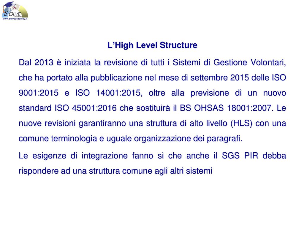 L’High Level Structure Dal 2013 è iniziata la revisione di tutti i Sistemi di Gestione Volontari, che ha portato alla pubblicazione nel mese di settembre 2015 delle ISO 9001:2015 e ISO 14001:2015, oltre alla previsione di un nuovo standard ISO 45001:2016 che sostituirà il BS OHSAS 18001:2007.