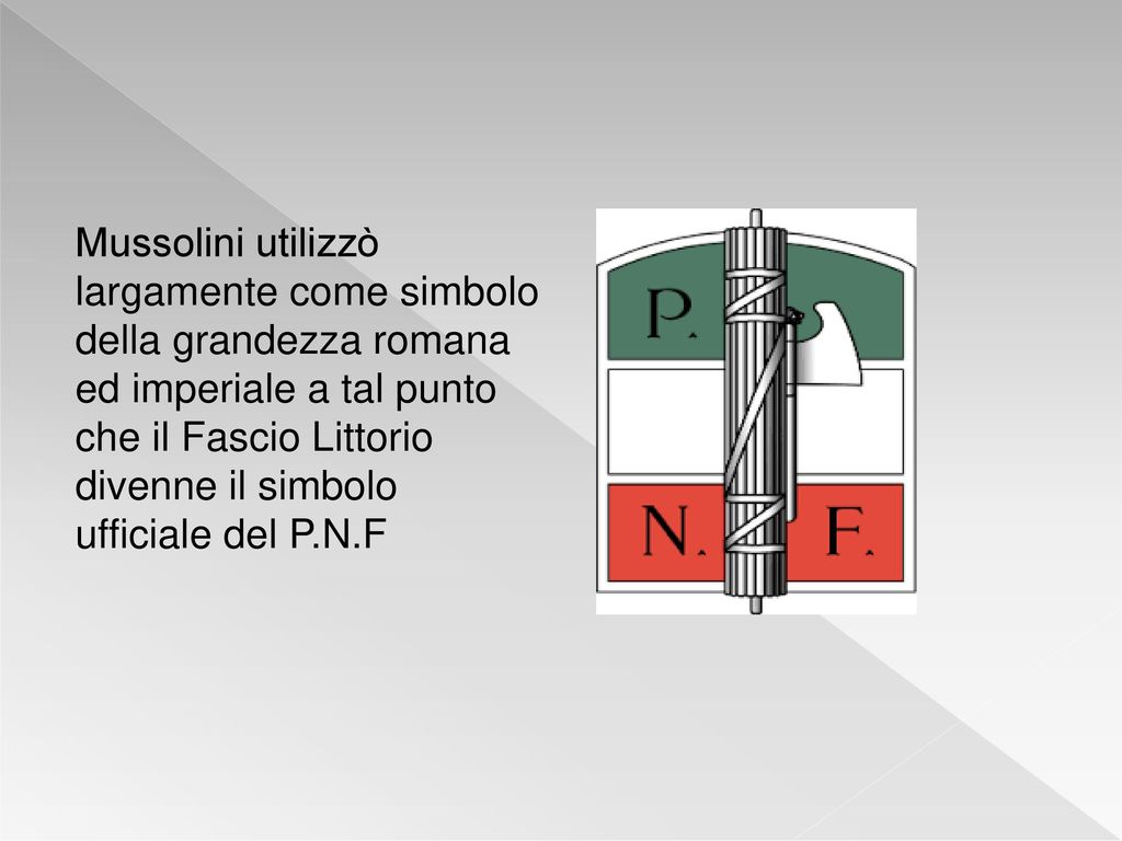 Mussolini utilizzò largamente come simbolo della grandezza romana ed imperiale a tal punto che il Fascio Littorio divenne il simbolo ufficiale del P.N.F