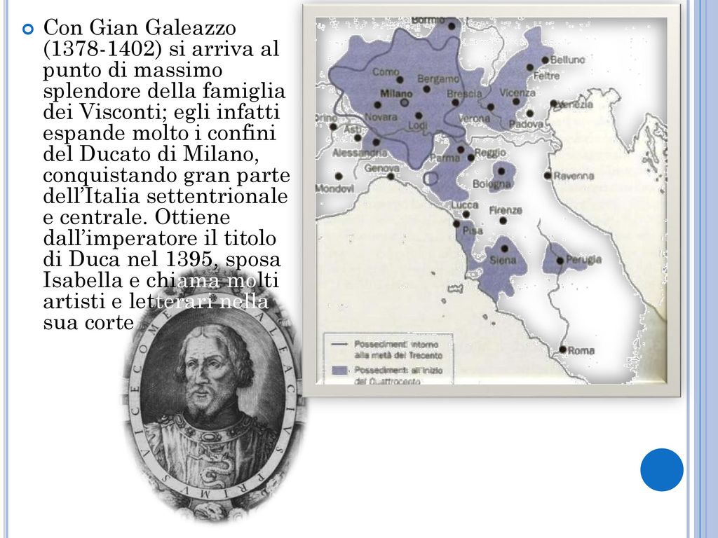 Con Gian Galeazzo ( ) si arriva al punto di massimo splendore della famiglia dei Visconti; egli infatti espande molto i confini del Ducato di Milano, conquistando gran parte dell’Italia settentrionale e centrale.