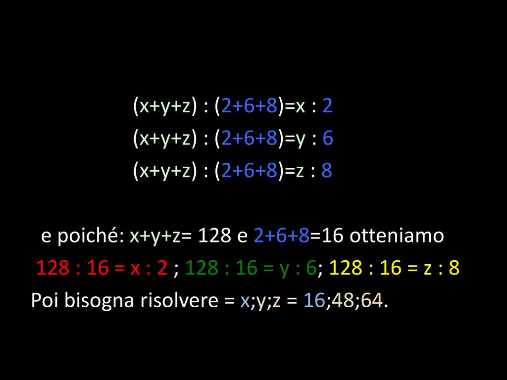 (x+y+z) : (2+6+8)=x : 2 (x+y+z) : (2+6+8)=y : 6 (x+y+z) : (2+6+8)=z : 8 e poiché: x+y+z= 128 e 2+6+8=16 otteniamo 128 : 16 = x : 2 ; 128 : 16 = y : 6; 128 : 16 = z : 8 Poi bisogna risolvere = x;y;z = 16;48;64.