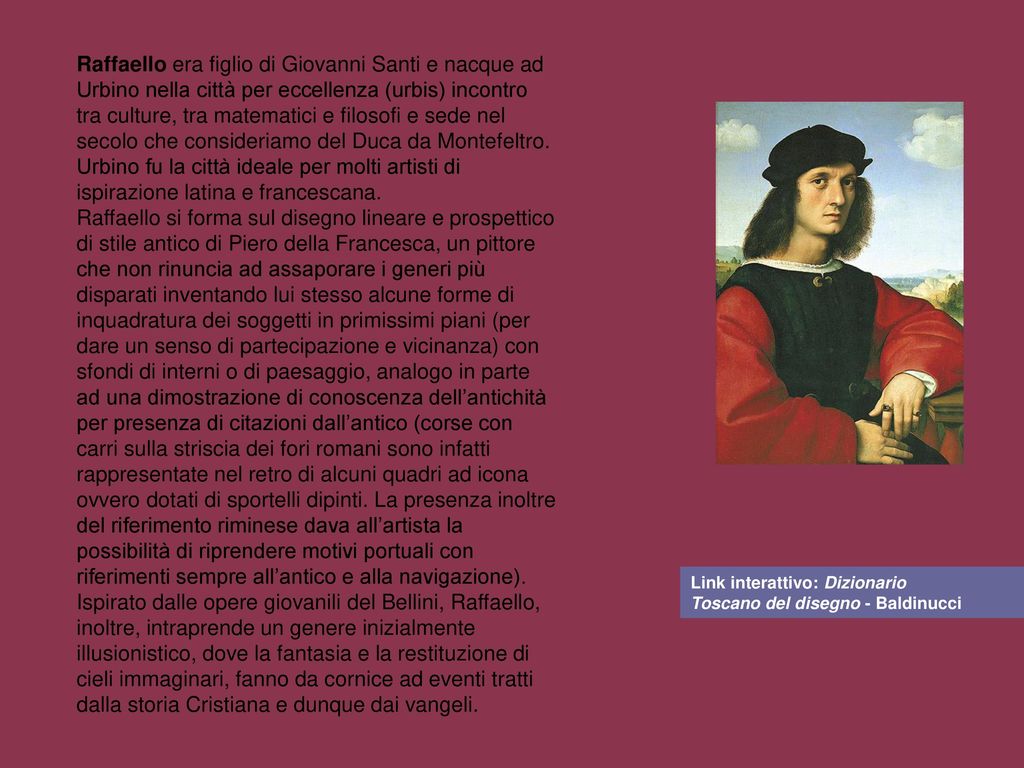 Raffaello era figlio di Giovanni Santi e nacque ad Urbino nella città per eccellenza (urbis) incontro tra culture, tra matematici e filosofi e sede nel secolo che consideriamo del Duca da Montefeltro.