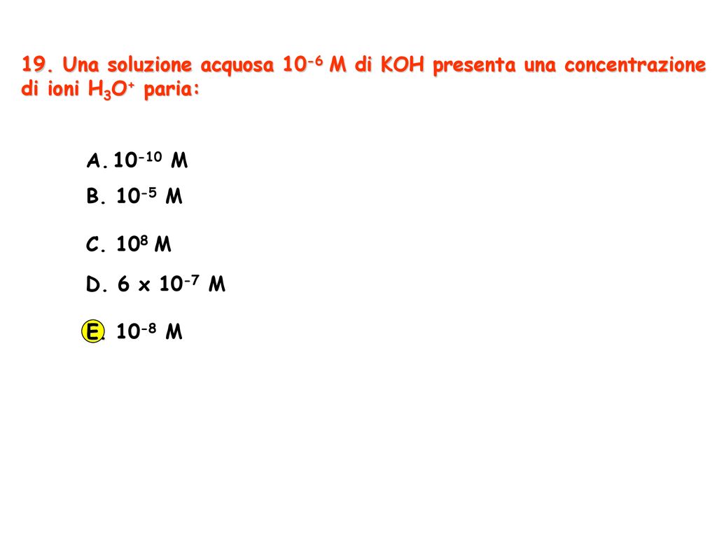 19. Una soluzione acquosa 10-6 M di KOH presenta una concentrazione di ioni H3O+ paria: