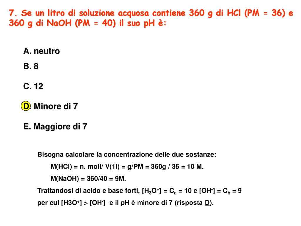7. Se un litro di soluzione acquosa contiene 360 g di HCl (PM = 36) e 360 g di NaOH (PM = 40) il suo pH è: