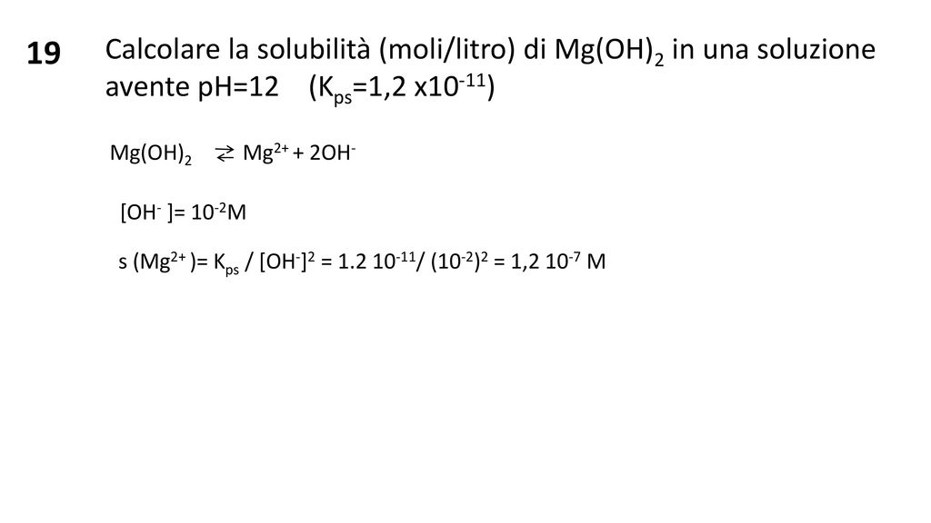 19 Calcolare la solubilità (moli/litro) di Mg(OH)2 in una soluzione avente pH=12 (Kps=1,2 x10-11)