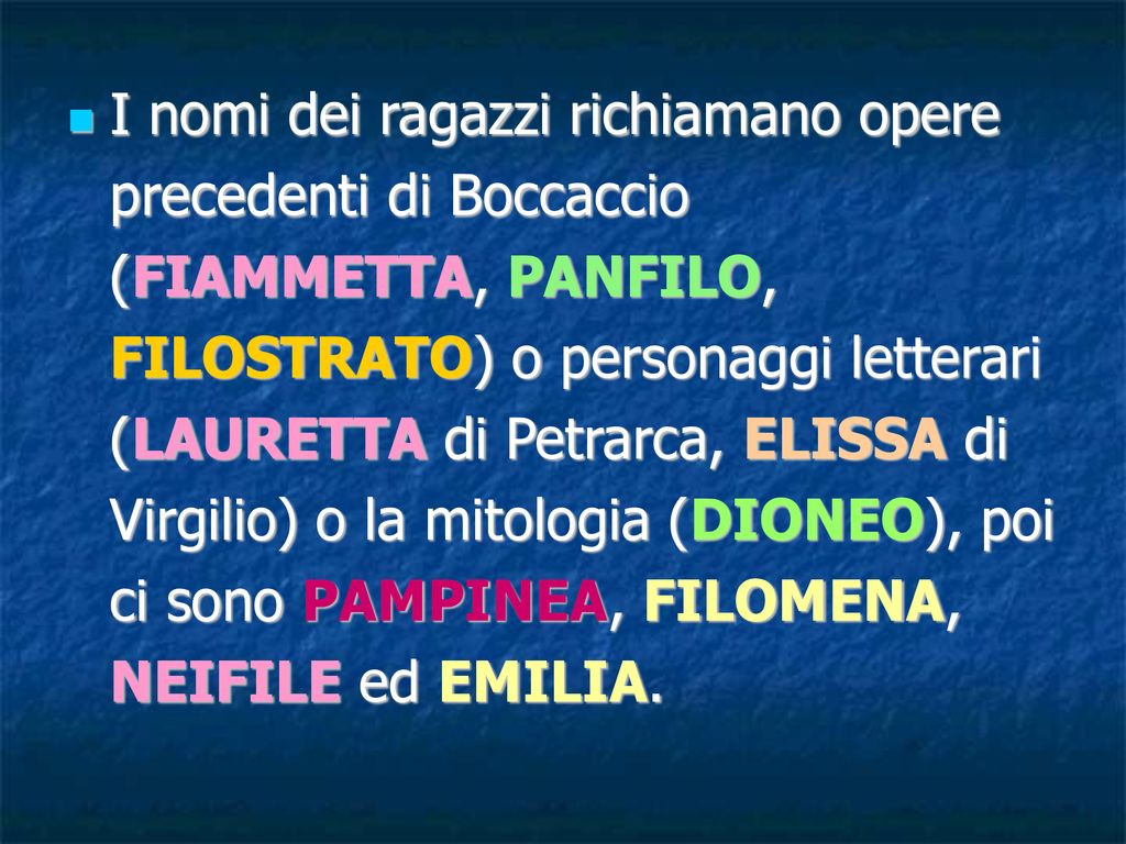 I nomi dei ragazzi richiamano opere precedenti di Boccaccio (FIAMMETTA, PANFILO, FILOSTRATO) o personaggi letterari (LAURETTA di Petrarca, ELISSA di Virgilio) o la mitologia (DIONEO), poi ci sono PAMPINEA, FILOMENA, NEIFILE ed EMILIA.