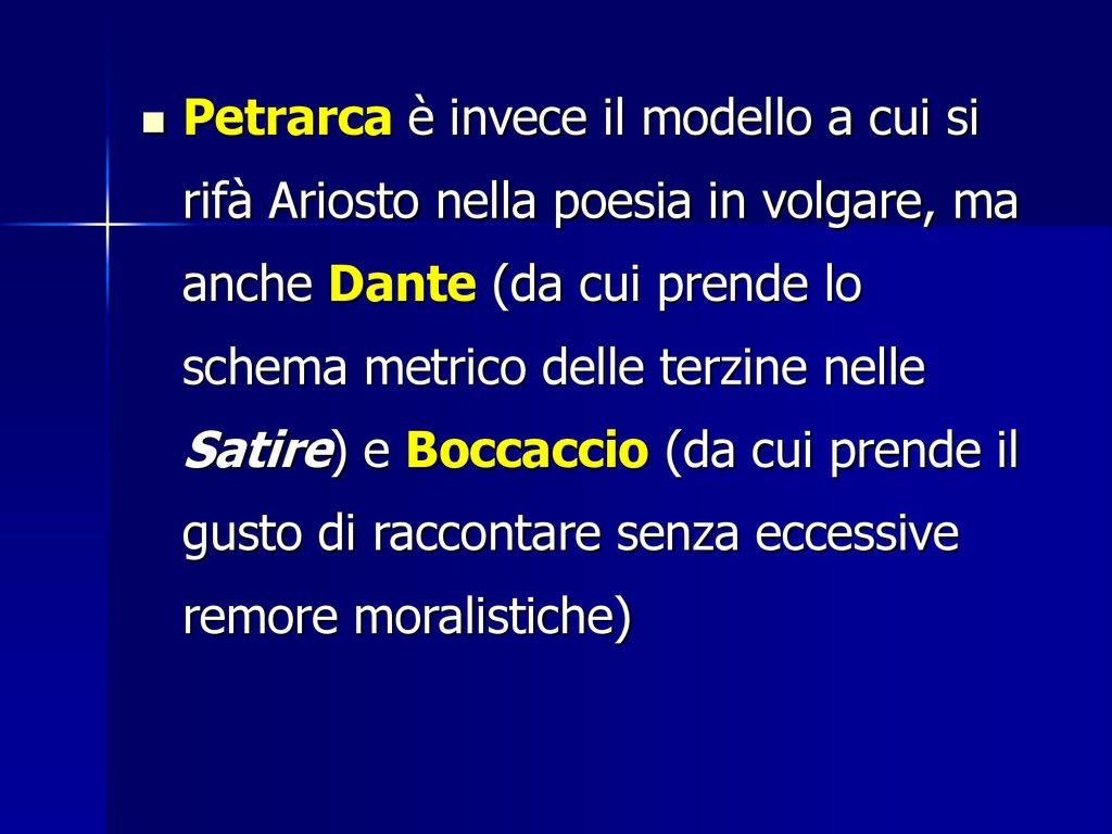 Petrarca è invece il modello a cui si rifà Ariosto nella poesia in volgare, ma anche Dante (da cui prende lo schema metrico delle terzine nelle Satire) e Boccaccio (da cui prende il gusto di raccontare senza eccessive remore moralistiche)
