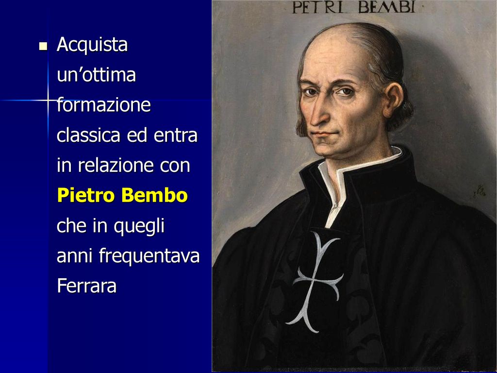 Acquista un’ottima formazione classica ed entra in relazione con Pietro Bembo che in quegli anni frequentava Ferrara