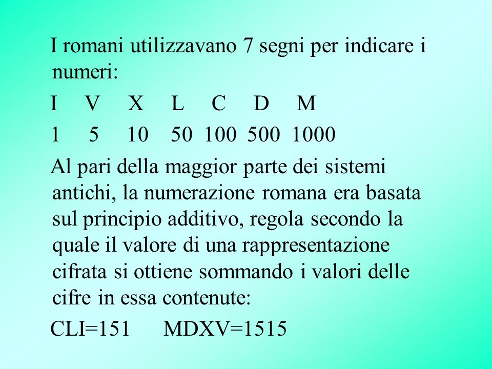 I romani utilizzavano 7 segni per indicare i numeri: I V X L C D M Al pari della maggior parte dei sistemi antichi, la numerazione romana era basata sul principio additivo, regola secondo la quale il valore di una rappresentazione cifrata si ottiene sommando i valori delle cifre in essa contenute: CLI=151 MDXV=1515