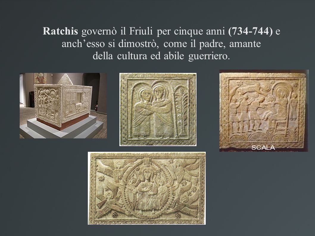 Ratchis governò il Friuli per cinque anni ( ) e anch’esso si dimostrò, come il padre, amante della cultura ed abile guerriero.